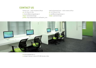 CONTACT US
hashim mm - chief innovative officer
m: +91 9744 511155
e: hashim@backstagedesign.in
skype: hashimbackstage
profile: http://www.behance.net/hashim_mm
syed muhammed mm - chief creative officer
m: +91 9744 311133
e: syed@backstagedesign.in
skype: syed.backstage
w: backstagedesign.in
a: tangent avenue, calicut 673 328, kerala, india
 