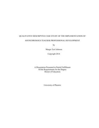 QUALITATIVE DESCRIPTIVE CASE STUDY OF THE IMPLEMENTATION OF
ASYNCHRONOUS TEACHER PROFESSIONAL DEVELOPMENT
by
Margie Teel Johnson
Copyright 2014
A Dissertation Presented in Partial Fulfillment
Of the Requirements for the Degree
Doctor of Education
University of Phoenix
 