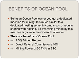 BENEFITS OF OCEAN POOL
 Being an Ocean Pool owner you get a dedicated
machine for mining. It is much similar to a
dedicated hosting server in comparison of regular
sharing web-hosting. So everything mined by this
machine is given to the Ocean Pool owner.
 The core benefits of Ocean Pool
 → 1.5% Mining Return
 → Direct Referral Commissions 10%
 → Mining Power of 50 TH/s in BTC
 