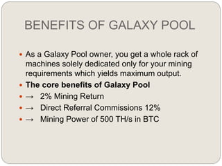 BENEFITS OF GALAXY POOL
 As a Galaxy Pool owner, you get a whole rack of
machines solely dedicated only for your mining
requirements which yields maximum output.
 The core benefits of Galaxy Pool
 → 2% Mining Return
 → Direct Referral Commissions 12%
 → Mining Power of 500 TH/s in BTC
 