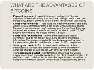 WHAT ARE THE ADVANTAGES OF
BITCOINS
 Payment freedom - It is possible to send and receive Bitcoins
anywhere in the world at any time. No bank holidays. No borders. No
bureaucracy. Bitcoin allows its users to be in full control of their money.
 Choose your own fees - There is no fee to receive Bitcoins, and many
wallets let you control how large a fee to pay when spending. Higher
fees can encourage faster confirmation of your transactions. Fees are
unrelated to the amount transferred, so it's possible to send 100,000
Bitcoins for the same fee it costs to send 1 Bitcoin.
 Fewer risks for merchants - Bitcoin transactions are secure,
irreversible, and do not contain customers’ sensitive or personal
information. This protects merchants from losses caused by fraud or
fraudulent chargebacks, and there is no need for PCI compliance.
 Security and control - Bitcoin users are in full control of their
transactions; it is impossible for merchants to force unwanted or
unnoticed charges as can happen with other payment methods.
 Transparent and neutral - All information concerning the Bitcoin
money supply itself is readily available on the block chain for anybody to
verify and use in real-time. No individual or organization can control or
manipulate the Bitcoin protocol because it is cryptographically secure.
 