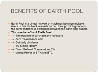 BENEFITS OF EARTH POOL
 Earth Pool is a virtual network of machines between multiple
users.In this the block rewards earned through mining done on
the same machine is distributed between the earth pool owners.
 The core benefits of Earth Pool
 → No expense to purchase any hardware
 → Zero maintenance cost
 → Get daily dividends
 → 1% Mining Return
 → Direct Referral Commissions 8%
 → Mining Power of 5 TH/s in BTC
 