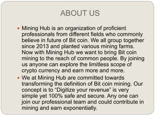 ABOUT US
 Mining Hub is an organization of proficient
professionals from different fields who commonly
believe in future of Bit coin. We all group together
since 2013 and planted various mining farms.
Now with Mining Hub we want to bring Bit coin
mining to the reach of common people. By joining
us anyone can explore the limitless scope of
crypto currency and earn more and more.
 We at Mining Hub are committed towards
transforming the definition of Bit coin mining. Our
concept is to “Digitize your revenue” is very
simple yet 100% safe and secure. Any one can
join our professional team and could contribute in
mining and earn exponentially.
 