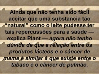 Ainda que não tenha sido fácil aceitar que uma substancia tão “natural” como o leite pudesse ter tais repercussões para a saúde  — explica Plant  —  agora não tenho dúvida de que a relação entre os produtos lácteos e o câncer de mama é similar à que existe entre o tabaco e o câncer de pulmão. 