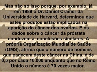 Mas não só isso porque, por exemplo, já em 1989 o Dr. Daniel Cramer da Universidade de Harvard, determinou que estes produtos estão implicados na aparição do câncer dos ovários. E os dados sobre o câncer da próstata conduzem a  conclusões similares. A própria Organização Mundial de Saúde (OMS), afirma que o número de homens que padecem deste câncer na China, é de 0,5 por cada 10.000 enquanto que no Reino Unido o número é 70 vezes maior.  