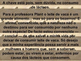 A chave está pois, sem dúvida, no consumo de lácteos. Para a professora Plant o leite de vaca é um grande alimento... mas só para os bezerros! E afirma, convencida, que a natureza não o destinou para ser consumido por nenhuma outra espécie! De facto estou convencida  — conclui  —  de que salvei a minha vida por  deixar de consumir leite de vaca. Só desejo que a minha experiência possa servir a mais mulheres e homens que, sem o saberem, podem estar, ou virem a estar, enfermos por causa dos lácteos que consomem. 