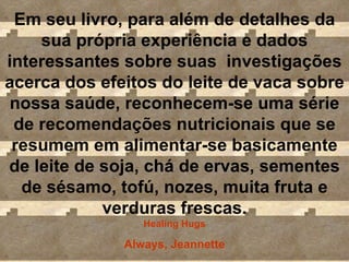 Em seu livro, para além de detalhes da sua própria experiência e dados interessantes sobre suas  investigações acerca dos efeitos do leite de vaca sobre nossa saúde, reconhecem-se uma série de recomendações nutricionais que se resumem em alimentar-se basicamente de leite de soja, chá de ervas, sementes de sésamo, tofú, nozes, muita fruta e verduras frescas. Healing Hugs Always, Jeannette 