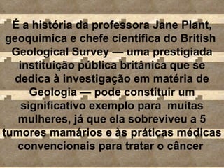 É a história da professora Jane Plant, geoquímica e chefe científica do British  Geological Survey  —  uma prestigiada instituição pública britânica que se dedica à investigação em matéria de Geologia  —  pode constituir um significativo exemplo para  muitas mulheres, já que ela sobreviveu a 5 tumores mamários e às práticas médicas convencionais para tratar o câncer  