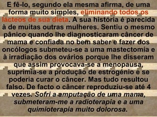 E fê-lo, segundo ela mesma afirma, de uma forma muito simples,  eliminando todos os lácteos de sua dieta . A sua história é parecida à de muitas outras mulheres. Sentiu o mesmo pânico quando lhe diagnosticaram câncer de mama e confiada no bem saber e fazer dos oncólogos submeteu-se a uma mastectomía e à irradiação dos ovários porque lhe disseram que assim provocava-se a menopausa, suprimia-se a produção de estrogénio e se poderia curar o câncer. Mas tudo resultou falso. De facto o câncer reproduziu-se até 4 vezes.  Sofri a amputação de uma mama, submeteram-me a radioterapia e a uma quimioterapia muito dolorosa .  