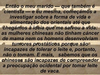 Então o meu marido  —  que também é cientista  —  e eu mesma, começámos a investigar sobre a forma de vida e alimentação dos orientais até que chegámos à ideia que me salvou a vida: as mulheres chinesas não tinham cáncer de mama nem os homens desenvolviam tumores prostáticos porque são incapazes de tolerar o leite e, portanto, não o tomam. E mais,  sabemos que os chineses são incapazes de compreender a preocupação ocidental por tomar leite de vaca . 