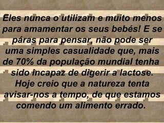 Eles nunca o utilizam e muito menos para amamentar os seus bebés! E se páras para pensar, não pode ser uma simples casualidade que, mais de 70% da população mundial tenha  sido incapaz de digerir a lactose. Hoje creio que a natureza tenta avisar-nos a tempo, de que estamos comendo um alimento errado .  