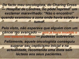 De facto meu oncologista, do Charing Cross  —  Hospital de Londres, no pôde reprimir  um exclamar maravilhado:  “Não o encontro!”  quando examinou a zona onde havia estado o  tumor . Pelo visto, não esperava que alguém com um câncer tão avançado  —   pois   já havia invadido o meu sistema linfático   —  pudesse sobreviver. Felizmente, aquele oncologista conseguiu superar seu cepticismo inicial e na actualidade, recomenda uma dieta sem lácteos aos seus pacientes.  