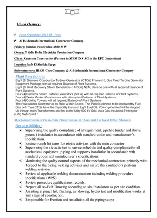 3
Work History:
 From September 2016 till Now
 Al Hashemiah International Contractor Company
Project: Burullus Power plant 4800 MW
Owner: Middle Delta Electricity Production Company
Client: Orascom Construction (Partner to SIEMENS AG in the EPC Consortium)
Location: kafr El Sheikh, Egypt
Subcontractors: IREM Corp Company & Al Hashemiah International Contractor Company
Plant Description:
Eight (8) Siemens Combustion Turbine Generators (CTGs) Frame (H), Gas Fired Turbine Generator
Equipment Package with all required Balance of Plant Systems.
Eight (8) Heat Recovery Steam Generators (HRSGs) NEM, Benson type with all required Balance of
Plant Systems.
Four (4) Siemens Steam Turbine Generators (STGs) with all required Balance of Plant Systems.
Four (4) Water Cooled Condensers with all required Balance of Plant Systems.
Four (4) Cooling Towers with all required Balance of Plant Systems.
The Plant utilizes Seawater as its Raw Water Source. The Plant is planned to be operated by Fuel
Gas only. Two CTGs have the Capability to run on Light Fuel Oil. Power generated will be stepped
Up through main Transformers and fed to the Utility 500 kV Grid, via a Gas-insulated Switchgear
(GIS) Switchyard.”
Mechanical Engineer (Senior Site Piping Engineer) / Assistant Technical Office Manager
Responsibilities:
 Supervising the quality compliance of all equipment, pipeline (under and above
ground) installation in accordance with standard codes and manufacturer’s
specification.
 Issuing punch list items for piping activities with the main contactor
 Supervising the site activities to ensure schedule and quality compliance for all
mechanical, equipment, piping and supports installation in accordance with
standard codes and manufacturer’s specifications.
 Monitoring the quality control aspects of the mechanical contractors primarily with:
Respect to the piping welding activities and assure that contractors perform
welding activities.
 Review all applicable welding documentation including welding procedure
specifications (WPS).
 Review procedure qualifications records.
 Prepare all As-Built Drawing according to site Installation as per site condition.
 Assisting in punch list, flushing, air blowing, hydro test and modification works at
final stage of construction.
 Responsible for Erection and installation all the piping scope
 