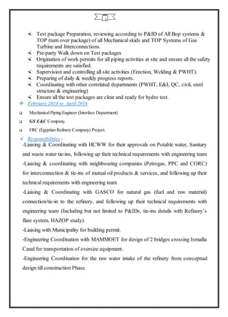 4
 Test package Preparation, reviewing according to P&ID of All Bop systems &
TOP (turn over package) of all Mechanical skids and TOP Systems of Gas
Turbine and Interconnections.
 Pre-party Walk down on Test packages
 Origination of work permits for all piping activities at site and ensure all the safety
requirements are satisfied.
 Supervision and controlling all site activities (Erection, Welding & PWHT).
 Preparing of daily & weekly progress reports.
 Coordinating with other correlated departments (PWHT, E&I, QC, civil, steel
structure & engineering)
 Ensure all the test packages are clear and ready for hydro test.
 February 2014 to April 2016
 Mechanical Piping Engineer (Interface Department)
 GS E&C Company.
 ERC (Egyptian Refinery Company) Project.
 Responsibilities :
-Liaising & Coordinating with HCWW for their approvals on Potable water, Sanitary
and waste water tie-ins, following up their technical requirements with engineering team
-Liaising & coordinating with neighbouring companies (Petrogas, PPC and CORC)
for interconnection & tie-ins of mutual oil products & services, and following up their
technical requirements with engineering team
-Liaising & Coordinating with GASCO for natural gas (fuel and raw material)
connection/tie-in to the refinery, and following up their technical requirements with
engineering team (Including but not limited to P&IDs, tie-ins details with Refinery’s
flare system, HAZOP study).
-Liaising with Municipality for building permit.
-Engineering Coordination with MAMMOET for design of 2 bridges crossing Ismailia
Canal for transportation of oversize equipment.
-Engineering Coordination for the raw water intake of the refinery from conceptual
design till construction Phase.
 