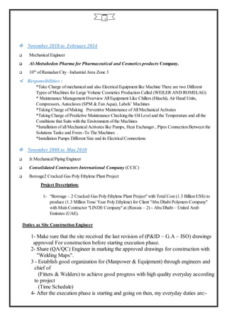 5
 November 2010 to February 2014
 Mechanical Engineer
 Al-Mottahedon Pharma for Pharmaceutical and Cosmetics products Company.
 10th
of Ramadan City –Industrial Area Zone 3
 Responsibilities :
*Take Charge of mechanical and also Electrical Equipment like Machine There are two Different
Types of Machines for Large Volume Cosmetics Production Called (WEILER AND ROMELAG)
* Maintenance Management Overview All Equipment Like Chillers (Hitachi), Air Hand Units,
Compressors, Autoclaves (SPM & Fan Aqua), Labels’ Machines
*Taking Charge of Making Preventive Maintenance of All Mechanical Activates
*Taking Charge of Predictive Maintenance Checking the Oil Level and the Temperature and all the
Conditions that Suits with the Environment of the Machines
*Installation of all Mechanical Activates like Pumps, Heat Exchanger , Pipes Connection Between the
Solutions Tanks and From -To The Machines .
*Installation Pumps Different Size and its Electrical Connections
 November 2008 to May 2010
 Jr.Mechanical Piping Engineer
 Consolidated Contractors International Company (CCIC)
 Borouge2 Cracked Gas Poly Ethylene Plant Project
Project Description:
1- “Borouge – 2 Cracked Gas Poly Ethylene Plant Project" with Total Cost (1.3 Billion US$) to
produce (1.3 Million Tons/ Year Poly Ethylene) for Client "Abu Dhabi Polymers Company"
with Main Contractor "LINDE Company" at (Ruwais – 2) - Abu Dhabi – United Arab
Emirates (UAE).
Duties as Site Construction Engineer
1- Make sure that the site received the last revision of (P&ID – G.A – ISO) drawings
approved For construction before starting execution phase.
2- Share (QA/QC) Engineer in marking the approved drawings for construction with
"Welding Maps".
3 - Establish good organization for (Manpower & Equipment) through engineers and
chief of
(Fitters & Welders) to achieve good progress with high quality everyday according
to project
(Time Schedule)
4- After the execution phase is starting and going on then, my everyday duties are:-
 