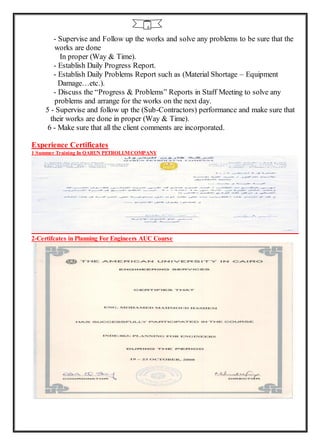 6
- Supervise and Follow up the works and solve any problems to be sure that the
works are done
In proper (Way & Time).
- Establish Daily Progress Report.
- Establish Daily Problems Report such as (Material Shortage – Equipment
Damage…etc.).
- Discuss the “Progress & Problems” Reports in Staff Meeting to solve any
problems and arrange for the works on the next day.
5 - Supervise and follow up the (Sub-Contractors) performance and make sure that
their works are done in proper (Way & Time).
6 - Make sure that all the client comments are incorporated.
Experience Certificates
1 Summer Training In QARUN PETROLUMCOMPANY
2-Certifcates in Planning For Engineers AUC Course
 