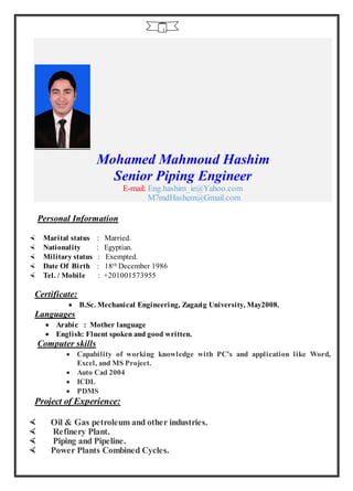 1
Mohamed Mahmoud Hashim
Senior Piping Engineer
E-mail: Eng.hashim_ie@Yahoo.com
M7mdHashem@Gmail.com
Personal Information
 Marital status : Married.
 Nationality : Egyptian.
 Military status : Exempted.
 Date Of Birth : 18th December 1986
 Tel. / Mobile : +201001573955
Certificate:
 B.Sc. Mechanical Engineering, Zagazig University, May2008.
Languages
 Arabic : Mother language
 English: Fluent spoken and good written.
Computer skills
 Capability of working knowledge with PC's and application like Word,
Excel, and MS Project.
 Auto Cad 2004
 ICDL
 PDMS
Project of Experience:
 Oil & Gas petroleum and other industries.
 Refinery Plant.
 Piping and Pipeline.
 Power Plants Combined Cycles.
 