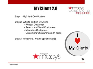 MYClient 2.0
Emanuel Ruiz
12
Step 1: MyClient Certification
Step 2: Who to add on MyClient:
- Repeat Customer
- Search and Send Customers
- Mismates Customers
- Customers who purchase 2+ items
Step 3: Follow-up / Notify Specific Sales
 