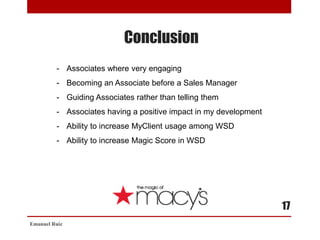 Conclusion
Emanuel Ruiz
17
- Associates where very engaging
- Becoming an Associate before a Sales Manager
- Guiding Associates rather than telling them
- Associates having a positive impact in my development
- Ability to increase MyClient usage among WSD
- Ability to increase Magic Score in WSD
 