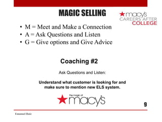 MAGIC SELLING
• M = Meet and Make a Connection
• A = Ask Questions and Listen
• G = Give options and Give Advice
Coaching #2
Ask Questions and Listen:
Understand what customer is looking for and
make sure to mention new ELS system.
Emanuel Ruiz
9
 