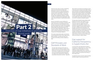 18 19
Part 2Overview of Gap initiatives to promote
decent work
Brand and retail codes of conduct establishing
social and environmental principles have
developed in response to anti-sweatshop and
consumer-driven accountability movements in
Europe and the United States. In some cases,
these codes of conduct have been developed
through multi-stakeholder initiatives, including
corporate, non-governmental organization, trade
union, state and academic representatives (Barria
2014).
Gap has committed to several initiatives for
improving the lives of employees worldwide. Their
public commitment to promoting decent work
has been announced in the Gap Code of Conduct,
Gap Human Rights Policy, Alliance for Bangladesh
Worker Safety and partnerships with the ILO
and other industry stakeholders. While codes of
conduct and other measures described in this
report constitute declarations of intent they do
not generate binding legal obligations.
This section reviews Gap’s public commitments
to promoting decent work in their supply chains.
Where possible, it includes discussions and
research on the efficacy of these initiatives to
date.
GAP Principles and
Standards of Work
Our team talks extensively with workers at
factories where our clothes are made, and we
follow up on the issues we find. We focus much
of our time on complex issues such as tackling
the use of unauthorized subcontracting, fire
and safety issues inside factories, freedom of
association and excessive overtime. –Gap 2016
Gap outlines its principles and standards of work
in two documents, the Gap Human Rights Policy, a
broad framework containing principles governing
Gap work spaces and employment relationships;
and the Code of Vendor Conduct, that establishes
standards that supplier factories need to meet
in order to work with Gap. According to the Gap
Human Rights Policy, these principles are binding
for all direct employees and global suppliers.
The Gap Code of Vendor Conduct details model
guideline for business with suppliers across
continents. As a rule, Gap claims to engage
in business with only suppliers that are in
compliance with all guidelines outlined in the
document. Suppliers are also explicitly required
to invest in building monitoring systems that
facilitate assessment of sourcing factories. The
document also spells out requirements for decent
working conditions that must be followed by
suppliers and applied to all workers, including
those hired on contracts. Further analysis of the
Code of Conduct and enforcement of the same
informs the section on rights violation.
Gap support for
California Transparency
in Supply Chains Act
In January 2012, Gap supported the California
Transparency in Supply Chains Act. The Act seeks
to abolish child, bonded labour and human
trafficking in global supply chains. It requires
companies to publicly disclose the steps they are
taking to identify and eradicate forced labour in
their supply chains.
To uphold the clauses in the Act, Gap has publicly
declared stringent monitoring mechanisms,
 