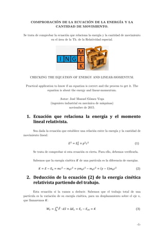 -1-
COMPROBACIÓN DE LA ECUACIÓN DE LA ENERGÍA Y LA
CANTIDAD DE MOVIMIENTO.
Se trata de comprobar la ecuación que relaciona la energía y la cantidad de movimiento
en el área de la Th. de la Relatividad especial.
CHECKING THE EQUATION OF ENERGY AND LINEAR-MOMENTUM.
Practical application to know if an equation is correct and the process to get it. The
equation is about the energy and linear-momentum.
Autor: José Manuel Gómez Vega
(ingeniero industrial en mecánica de máquinas)
noviembre de 2015.
1. Ecuación	 que	 relaciona	 la	 energía	 y	 el	 momento	
lineal	relativista.	
Sea dada la ecuación que establece una relación entre la energía y la cantidad de
movimiento lineal:
																																																																	 																																																																					 1
Se trata de comprobar si esta ecuación es cierta. Para ello, debemos verificarla.
Sabemos que la energía cinética de una partícula es la diferencia de energías.
																						 1 																													 2
2. Deducción	de	la	ecuación	(2)	de	la	energía	cinética	
relativista	partiendo	del	trabajo.	
Esta ecuación sí la vamos a deducir. Sabemos que el trabajo total de una
partícula es la variación de su energía cinética, para un desplazamiento sobre el eje x,
que llamaremos :
																				 Δ 																																																												 3
 