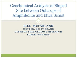 BILL MCFARLAND
MENTOR: SCOTT BRAME
CLEMSON EEES GEOLOGY RESEARCH
FOREST MAPPING
Geochemical Analysis of Sloped
Site between Outcrops of
Amphibolite and Mica Schist
 