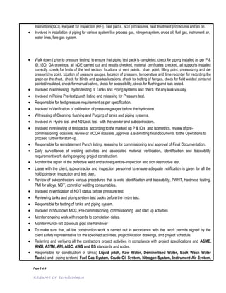 Instructions(QCI), Request for Inspection (RFI), Test packs, NDT procedures, heat treatment procedures and so on.
• Involved in installation of piping for various system like process gas, nitrogen system, crude oil, fuel gas, instrument air,
water lines, fare gas system.
• Walk down ( prior to pressure testing) to ensure that piping test pack is completed, check for piping installed as per P &
ID, ISO, GA drawings, all NDE carried out and results checked, material certificates checked, all supports installed
correctly, check for limits of the test section, locations of vent points, drain point, filling point, pressurizing and de-
pressurizing point, location of pressure gauges, location of pressure, temperature and time recorder for recording the
graph on the chart, check for blinds and spades locations, check for bolting of flanges, check for field welded joints not
painted/insulated, check for manual valves, check for accessibility, check for flushing and leak tested.
• Involved in witnessing hydro testing of Tanks and Piping systems and check for any leak visually.
• Involved in Piping Pre-test punch listing and releasing for Pressure test.
• Responsible for test pressure requirement as per specification.
• Involved in Verification of calibration of pressure gauges before the hydro test.
• Witnessing of Cleaning, flushing and Purging of tanks and piping systems.
• Involved in Hydro test and N2 Leak test with the vendor and subcontractors.
• Involved in reviewing of test packs according to the marked up P & ID’s and Isometrics, review of pre-
commissioning dossiers, review of MCCR dossiers ,approval & submitting final documents to the Operations to
proceed further for start-up.
• Responsible for reinstatement Punch listing, releasing for commissioning and approval of Final Documentation.
• Daily surveillance of welding activities and associated material verification, identification and traceability
requirement work during ongoing project construction.
• Monitor the repair of the defective weld and subsequent re-inspection and non destructive test.
• Liaise with the client, subcontractor and inspection personnel to ensure adequate notification is given for all the
hold points on inspection and test plan..
• Review of subcontractors various procedures that is weld identification and traceability, PWHT, hardness testing,
PMI for alloys, NDT, control of welding consumables.
• Involved in verification of NDT status before pressure test.
• Reviewing tanks and piping system test packs before the hydro test.
• Responsible for testing of tanks and piping system.
• Involved in Shutdown MCC, Pre-commissioning, commissioning and start up activities
• Monitor ongoing work with regards to completion dates.
• Monitor Punch-list closeouts post site handover
• To make sure that, all the construction work is carried out in accordance with the work permits signed by the
client safety representative for the specified activities, project location drawings, and project schedule.
• Referring and verifying all the contractors project activities in compliance with project specifications and ASME,
ANSI, ASTM, API, AISC, AWS and BS standards and codes.
• Responsible for construction of tanks( Liquid pitch, Raw Water, Deminerlised Water, Back Wash Water
Tanks) and piping system( Fuel Gas System, Crude Oil System, Nitrogen System, Instrument Air System,
Page 3 of 4
RESUME OF EzekileDinesh
 