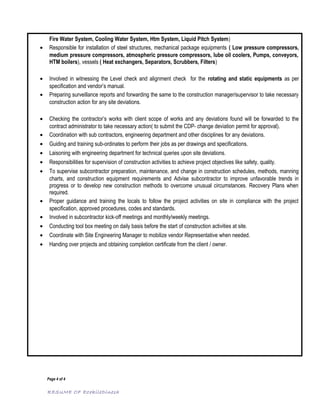 Fire Water System, Cooling Water System, Htm System, Liquid Pitch System)
• Responsible for installation of steel structures, mechanical package equipments ( Low pressure compressors,
medium pressure compressors, atmospheric pressure compressors, lube oil coolers, Pumps, conveyors,
HTM boilers), vessels ( Heat exchangers, Separators, Scrubbers, Filters)
• Involved in witnessing the Level check and alignment check for the rotating and static equipments as per
specification and vendor’s manual.
• Preparing surveillance reports and forwarding the same to the construction manager/supervisor to take necessary
construction action for any site deviations.
• Checking the contractor’s works with client scope of works and any deviations found will be forwarded to the
contract administrator to take necessary action( to submit the CDP- change deviation permit for approval).
• Coordination with sub contractors, engineering department and other disciplines for any deviations.
• Guiding and training sub-ordinates to perform their jobs as per drawings and specifications.
• Laisoning with engineering department for technical queries upon site deviations.
• Responsibilities for supervision of construction activities to achieve project objectives like safety, quality.
• To supervise subcontractor preparation, maintenance, and change in construction schedules, methods, manning
charts, and construction equipment requirements and Advise subcontractor to improve unfavorable trends in
progress or to develop new construction methods to overcome unusual circumstances. Recovery Plans when
required.
• Proper guidance and training the locals to follow the project activities on site in compliance with the project
specification, approved procedures, codes and standards.
• Involved in subcontractor kick-off meetings and monthly/weekly meetings.
• Conducting tool box meeting on daily basis before the start of construction activities at site.
• Coordinate with Site Engineering Manager to mobilize vendor Representative when needed.
• Handing over projects and obtaining completion certificate from the client / owner.
Page 4 of 4
RESUME OF EzekileDinesh
 