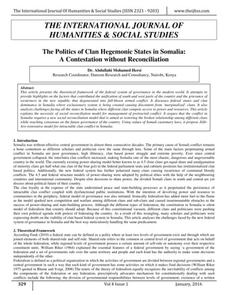 The International Journal Of Humanities & Social Studies (ISSN 2321 - 9203) www.theijhss.com
329 Vol 4 Issue 1 January, 2016
THE INTERNATIONAL JOURNAL OF
HUMANITIES & SOCIAL STUDIES
The Politics of Clan Hegemonic States in Somalia:
A Contestation without Reconciliation
1. Introduction
Somalia was without effective central government in almost three consecutive decades. The primary cause of Somali conflict remains
a bone contention as different scholars and politician view the same through lens. Some of the main factors perpetuating armed
conflict in Somalia are poor governance, high illiteracy, clan based power struggle and extreme poverty. Ever since central
government collapsed, the inter/intra clan conflicts increased, making Somalia one of the most chaotic, dangerous and ungovernable
country in the world. The currently existing power-sharing model better known to as 4.5 (four clans get equal share and amalgamation
of minority clans get half what one clan of the four got) in the federal parliament seats and cabinets positions has institutionalized clan
based politics. Additionally, the new federal system has further polarized many clans causing recurrence of communal bloody
conflicts. The 4.5 and federal structure models of power-sharing were adopted by political elites with the help of the neighbouring
countries and international community. Despite elite decisions to share power, the divided Somali clans in south and central are yet
discuss about political future of their country.
The clan loyalty at the expense of the state undermined peace and state-building processes as it perpetuated the persistence of
intractable clan conflict coupled with dysfunctional public institutions. With the intention of devolving power and resource to
communities in the periphery, federal model of governance was also initiated. Ironically federalism has added more fuel to the flame
as the model sparked new competition and warfare among different clans and sub-clans and caused insurmountable obstacles to the
success of power-sharing and state-building process. Although the different types of federation, the constitution in Somalia is silent
model of federalism that country should adopt. Because of this constitutional vacuum, different clans and politicians were pushing
their own political agenda with pretext of federating the country. As a result of this wrangling, many scholars and politicians were
expressing doubt on the viability of clan based federal system in Somalia. This article analyses the challenges faced by the new federal
system of governance in Somalia and the best way meticulously handling the same predicament.
2. Theoretical Framework
According Funk (2010) a federal state can be defined as a polity where at least two levels of government exist and through which are
joined elements of both shared-rule and self-rule. Shared-rule refers to the common or central level of government that acts on behalf
of the whole federation, while regional levels of government possess a certain amount of self-rule or autonomy over their respective
constituent units. William Riker (1964) explained the essential features of a federal government by saying ‘a government of the
federation and a set of governments rule over the same territory and people and each kind has the authority to make some decisions
independently of the other.
Federalism is defined as a political organization in which the activities of government are divided between regional governments and a
central government in such a way that each kind of government has some activities on which it makes final decisions (William Riker
1975 quoted in Blume and Voigt, 2008).The tenets of the theory of federalism equally recognizes the inevitability of conflicts among
the components of the federation or any federation, prescriptively advocates mechanism for constitutionally dealing with such
conflicts include the following; the division of governmental responsibilities between levels of government; existence of a written
Dr. Abdullahi Mohamed Hersi
Research Coordinator, Dansom Research and Consultancy, Nairobi, Kenya
Abstract:
This article presents the theoretical framework of the federal system of governance in the modern world. It attempts to
provide highlights on the factors that contributed the unification of south and west parts of the country and the grievance of
westerners in the new republic that degenerated into full-blown armed conflict. It discusses federal states and clan
dominance in Somalia where exclusionary system is being created causing discontent from ‘marginalized’ clans. It also
analysis challenges facing all the states in Somalia where different clan compete access to power and resources. This article
explains the necessity of social reconciliation model for management of protracted conflict. It argues that the conflict in
Somalia requires a new social reconciliation model that is aimed at restoring the broken relationship among different clans
while reaching consensus on the future governance of the country. Using values of Somali customary laws, it propose Jilib-
Aro restorative model for intractable clan conflict in Somalia.
 