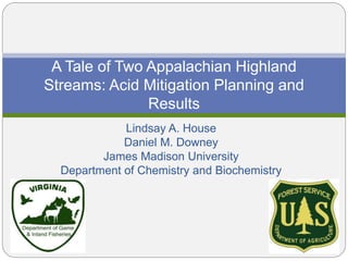 Lindsay A. House
Daniel M. Downey
James Madison University
Department of Chemistry and Biochemistry
A Tale of Two Appalachian Highland
Streams: Acid Mitigation Planning and
Results
 