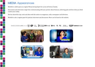 MEDIA Appearances
Michelle is called upon as a regular Money Saving Expert for across all forms of media.
Discussions and interviews range from communicating with your partner about finances, achieving goals and how what you think
creates your reality.
She has shared her tips, tools and ideas with the nation via magazines, radio, newspapers and television.
Michelle is also a regular guest for podcast interviews and discussions. More can be found on the website.
 