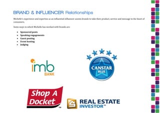 BRAND & INFLUENCER Relationships
Michelle’s experience and expertise as an influential influencer assists brands to take their product, service and message to the heart of
consumers.
Some ways in which Michelle has worked with brands are:
 Sponsored posts
 Speaking engagements
 Guest posting
 Event hosting
 Judging
 