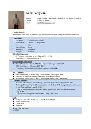 Kevin Yerykho
Address : Perum. Pondok Timur Indah II Blok G No.180, Bekasi, West Java
Contact : +6281213426340
E-mail : yerikho.kevin@gmail.com
Carrier Objective
Applying my knowledge in workplace, get achievements in carrier, and give contribution for team.
Personal Info
 Full Name : Kevin Yerykho Sitinjak
 Date of Birth : Jakarta, 12nd
August 1993
 Sex : Male
 Marital Status : Single
 Nationality : Indonesian
 Religion : Protestan
Education Experience
 S1 Psikologi Universitas Negeri Jakarta (2011-2015)
 SMA Negeri 1 Cileungsi (2008-2011)
Organizational Experience
 Patroli Keamanan Sekolah (PKS) SMA Negeri 1 Cileungsi (2008-2010)
 OSIS SMA Negeri 1 Cileungsi (2009-2010)
 Psycoustic Psikologi Universitas Negeri Jakarta (2012-2014)
Job Experience
 HRD Internship at PT Bumi Arasy Konsultanindo (June-August 2014)
 Freelance as Observer Training at PT Bumi Arasy Konsultanindo
 Recruitment Staff at PT Arta Boga Cemerlang OT Group (June 2016-Now)
Training Experience
 Hypnosis & Relaxation Class Psikologi Universitas Negeri Jakarta (December 2011)
 Training of Technology and Communication with Subject Web Design Pustikom Universitas
Negeri Jakarta (January-March 2014)
 PESM 90 (Pelatihan Entrepreneurship Sukses Mandiri) PT. Bumi Arasy Konsultanindo
(July 2014)
 Corporate Basic Competency Training OT Group (Nov 2016)
Skills
 Microsoft Office: Ms. Word, Ms. Excel, Ms. Power Point
 Test Administration
 Observation
 Interview
Grade Point Average
3,38/4,00
 