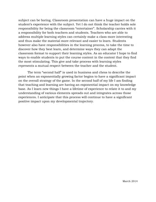 subject can be boring. Classroom presentation can have a huge impact on the
student’s experience with the subject. Yet I do not think the teacher holds sole
responsibility for being the classroom “entertainer”. Scholarship carries with it
a responsibility for both teachers and students. Teachers who are able to
address multiple learning styles can certainly make a class more interesting
and thus make the material more relevant and easier to learn. Students
however also have responsibilities in the learning process, to take the time to
discover how they best learn, and determine ways they can adapt the
classroom format to support their learning styles. As an educator I hope to find
ways to enable students to put the course content in the context that they find
the most stimulating. This give and take process with learning styles
represents a mutual respect between the teacher and the student.
The term “second half” is used in business and chess to describe the
point when an exponentially growing factor begins to have a significant impact
on the overall strategy of the game. In the second half of my life I am finding
that teaching and learning are having an exponential impact on my knowledge
base. As I learn new things I have a lifetime of experience to relate it to and my
understanding of various elements spreads out and integrates across those
experiences. I anticipate that this process will continue to have a significant
positive impact upon my developmental trajectory.
March 2014
 
