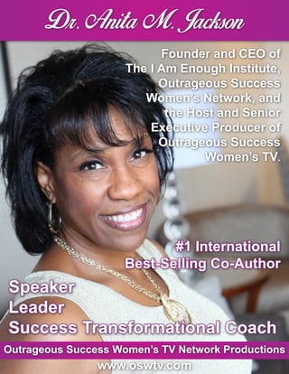 Founder and CEO of
The I Am Enough Institute,
Outrageous Success
Women’s Network, and
the Host and Senior
Executive Producer of
Outrageous Success
Women’s TV.
Speaker
Leader
Success Transformational Coach
#1 International
Best-Selling Co-Author
Outrageous Success Women’s TV Network Productions
www.oswtv.com
 