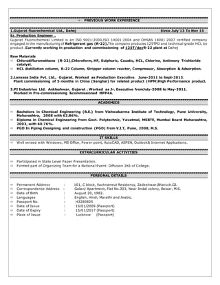  PREVIOUS WORK EXPERIENCE
1.Gujarat fluorochemical Ltd., Dahej Since July’13 To Nov 15
Sr. Production Engineer .
Gujarat Fluorochemical Limited is an ISO 9001:2000,ISO 14001:2004 and OHSAS 18001:2007 certified company
engaged in the manufacturing of Refrigerant gas (R-22).The company produces 125TPD and technical grade HCL by
product .Currently working in production and commissioning of 125T/dayR-22 plant at Dahej
Raw Materials
 Chlorodifluromethane (R-22),Chloroform, HF, Sulphuric, Caustic, HCL, Chlorine, Antimony Trichloride
catalyst.
 HCL distillation column, R-22 Column, Stripper column reactor, Compressor, Absorption & Adsorption.
2.Lanxess India Pvt. Ltd., Gujarat. Worked as Production Executive. June-2011 to Sept-2013.
Plant commissioning of 5 months in China (Sanghai) for related product (HPM)High Performance product.
3.PI Industries Ltd. Ankleshwar, Gujarat . Worked as Jr. Executive fromJuly-2008 to May-2011.
Worked in Pre-commissioning &commissioned MPP4A.
ACADEMICS
 Bachelors in Chemical Engineering (B.E.) from Vishwakarma Institute of Technology, Pune University,
Maharashtra, 2008 with 63.86%.
 Diploma in Chemical Engineering from Govt. Polytechnic, Yavatmal, MSBTE, Mumbai Board Maharashtra,
2003, with 60.76%.
 PGD In Piping Designing and construction (PGD) from V.I.T, Pune, 2008, M.S.
IT SKILLS
 Well versed with Windows, MS Office, Power point, AutoCAD, ASPEN, Outlook& Internet Applications.
EXTRACURRICULAR ACTIVITIES
 Participated in State Level Paper Presentation.
 Formed part of Organizing Team for a National Event: Diffusion 2K6 of College.
PERSONAL DETAILS
 Permanent Address : 101, C block, Vachnamrut Residency, Zadeshwar,Bharuch.GJ.
 Correspondence Address : Galaxy Apartment, Flat No.303, Near Jindal colony, Boisar, M.S.
 Date of Birth : August 20, 1982.
 Languages : English, Hindi, Marathi and Arabic.
 Passport No. : H3280825
 Date of Issue : 16/01/2009 (Passport)
 Date of Expiry : 15/01/2017 (Passport)
 Place of Issue : Lucknow (Passport)
 