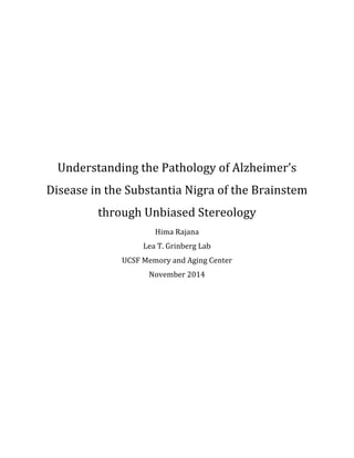 Understanding	the	Pathology	of	Alzheimer’s	
Disease	in	the	Substantia	Nigra	of	the	Brainstem	
through	Unbiased	Stereology	
Hima	Rajana	
Lea	T.	Grinberg	Lab	
UCSF	Memory	and	Aging	Center	
November	2014	
	
	
	
	
	
	
	
	
	
	
	
 