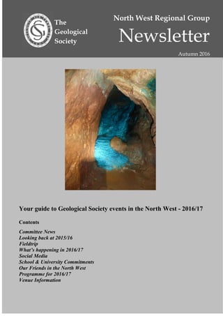 North West Regional Group
Newsletter
Autumn 2016
The
Geological
Society
Your guide to Geological Society events in the North West - 2016/17
Contents
Committee News
Looking back at 2015/16
Fieldtrip
What’s happening in 2016/17
Social Media
School & University Commitments
Our Friends in the North West
Programme for 2016/17
Venue Information
 