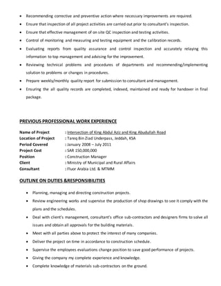  Recommending corrective and preventive action where necessary improvements are required.
 Ensure that inspection of all project activities are carried out prior to consultant’s inspection.
 Ensure that effective management of on site QC inspection and testing activities.
 Control of monitoring and measuring and testing equipment and the calibration records.
 Evaluating reports from quality assurance and control inspection and accurately relaying this
information to top management and advising for the improvement.
 Reviewing technical problems and procedures of departments and recommending/implementing
solution to problems or changes in procedures.
 Prepare weekly/monthly quality report for submission to consultant and management.
 Ensuring the all quality records are completed, indexed, maintained and ready for handover in final
package.
PREVIOUS PROFESSIONAL WORK EXPERIENCE
Name of Project : Intersection of King Abdul Aziz and King Abudullah Road
Location of Project : Tareq Bin Ziad Underpass, Jeddah, KSA
Period Covered : January 2008 – July 2011
Project Cost : SAR 150,000,000
Position : Construction Manager
Client : Ministry of Municipal and Rural Affairs
Consultant : Fluor Arabia Ltd. & MTMM
OUTLINE ON DUTIES &RESPONSIBILITIES
 Planning, managing and directing construction projects.
 Review engineering works and supervise the production of shop drawings to see it comply with the
plans and the schedules.
 Deal with client’s management, consultant’s office sub-contractors and designers firms to solve all
issues and obtain all approvals for the building materials.
 Meet with all parties above to protect the interest of many companies.
 Deliver the project on time in accordance to construction schedule.
 Supervise the employees evaluations change position to save good performance of projects.
 Giving the company my complete experience and knowledge.
 Complete knowledge of materials sub-contractors on the ground.
 