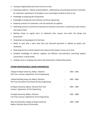  Creating a highly professional team to finish on time.
 Evaluating problems, making recommendations, implementing and providing technical resolutions
for continuous improvement of everyday issues and changes resulted at work on site.
 Knowledge on preparing Bill of Quantities.
 Knowledge on preparing Cost Estimates and Value Engineering.
 Preparing contracts for contractors and sub-contractors & suppliers.
 Performing technical and financial evaluation of variations and claims in conformance with contract
and scope of work.
 Meeting clients on regular basis to implement their request and needs into design and
construction.
 Conducting training programs for the team.
 Ability to work with a team more than one thousand personnel in addition to project sub-
contractors.
 Dedicating the time and the loyalty to the interest of the project success on its time.
 Complete knowledge of material, suppliers and different sub-contractors concerning projects
constructions in Saudi Arabia.
 Leading a team in studying and analysis the Governments Tendered Documents.
OTHER PROFESSIONAL WORK EXPERIENCES
College An-Najah University, Nablus, Palestine : 1993 – 1995
Part Time- Lecturer, Department of Civil Engineering
Tubeileh Building Group Ltd, Nablus, Palestine : 1993 – 2003
Part Time-Consultant-Cost Analyst & Value Engineering
An-Najah University, Nablus, Palestine Part Time : 1993 – 1995
Lecturer, Department of Civil Engineering
An-Najah University, Nablus, Palestine : 1995 – 2008
Full Times-Lecturer, Department of Civil Engineering
Dean of Community College An-Najah University : 1996 – 1998
Nablus, Palestine Dean of Community
 