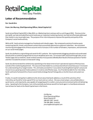 Letter of Recommendation
For: Sarah Kirn
From: Jim Murray, Chief Operating Officer, Retail Capital LLC
Sarah joinedRetail Capital(RC) inMay2014 as a MarketingInternandwas withusuntil August2014. Previoustoher
joiningRC,we hadconcluded thatsocial mediawasan importantmarketingchannel,buthadnoteffectivelyaddressed
that marketinany meaningful way. The purpose of herinternshipwastoimprove the quantityandqualityof the
Company’ssocial mediaactivity.
While atRC, Sarah actively managedourFacebookandLinkedIn pages. She composed avarietyof creative posts
containingspecific,timely,andrelevant contentthatsuccessfullycapturedouraudience’sattention. Herconsistent
monitoringandengagement of these accounts ledtoincreasesinthe numberof followers,impressions,andcomments
on our social mediapages.
Sarah alsodraftedan original blogeachweek forRC’swebsite. She implementedabloggingschedule andcoordinated
directlywith ourwebsite programmerto ensure deadlineswere met. Toincrease traffic andclickthroughrates onour
Twitterpage and ourwebsite, Sarahcreatedaweekly triviaquestion(WeeklyBrainBuster) thatwaspostedonTwitter
and thenincludedthe answeronthatweek’sblog.
Sarah alsodemonstratedherambitionby capitalizingonherdowntime tolearn operational aspectsof the business
outside of the marketingdepartment. Thiswasextremelyhelpful tousandwas beneficial toSarahbecause itincreased
herunderstandingof ourtargetmarket. This ultimately assistedherin accuratelyillustratingRetail Capital’svaluesand
missiontoour growingsocial mediaaudience increative andeffective ways. Asa final deliverable forherinternship,
Sarah outlined aframework forafuture social mediastrategythatwill helpguide usintothe future andsustainour
gains.
Finally,itisworthnotingthatinadditiontothe directvalue thatSarah addedas a resultof the activitiesof her
internship,we foundhertobe a great fitfor our teamand our culture. She wasa team player,verycollaborative,a
quicklearner,andimportantly,wascapable of navigatingwellinarather unstructuredenvironmentwhile still delivering
value. Speakingforthe Company,Ican enthusiasticallysaythatwe wouldhire Sarahagainin a heartbeatandwould
love tohave her back onthe Retail Capital teaminthe future.
JimMurray
Chief OperatingOfficer
Retail Capital LLC
248-633-1267 (work)
734-306-3843 (mobile)
jmurray@retailcapital.com
 