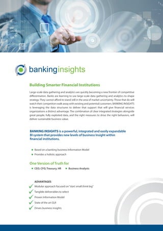 Building Smarter Financial Institutions
Large-scale data gathering and analytics are quickly becoming a new frontier of competitive
differentiation. Banks are learning to use large-scale data gathering and analytics to shape
strategy. They cannot afford to stand still in the area of market uncertainty. Those that do will
watch their competitors walk away with existing and potential customers. BANKING INSIGHTS
is leveraging the data structures to deliver that support that will give financial services
organizations a distinct advantage. The combination of clear integrated strategies alongside
great people, fully exploited data, and the right measures to drive the right behaviors, will
deliver sustainable business value.
BANKING INSIGHTS is a powerful, integrated and easily expandable
BI system that provides new levels of business Insight within
financial institutions.
Based on a banking business Information Model
Provides a holistic approach
CEO, CFO, Treasury, HR Business Analysts
One Version of Truth for
ADVANTAGES
Modular approach focused on“start small think big”
Tangible deliverables to select
Proven Information Model
State of the art GUI
Drives business insights
 