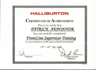 ( (
[!) [!)
I~ I~
I HALLIBURTON I
~ ~
~ CERTIFICATE OF ACHIEVEMENT ~
I This is to certify that I~ fl'J!'TGYC7C Jf7(q>(JJorro~ ~
I has successfully completed I
~ Pront£ine SUI!.ervisor'Training ~
~ in accordance with prescribed standards ~
~ ~
~ 14th - 1(1h Jlpr, 2Q ~
~ /.7 ~
I 'kr I. _1'- ~- - ~~ ••... "'Instructor ../ President and CEO IrnI Halliburton ii!I
I~ ~~
[!] I!I
FORM 11815
 