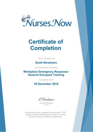 Certificate of
Completion
This is to certify that
Scott Abrahams
has successfully completed
Workplace Emergency Response -
General Occupant Training
Completion Date
10 December 2016
Laurinda Pericleous
Director
Successful course completion has earned 1 CPD
point(s), whilst undertaking 60 minutes of course
content as recommended by e3learning.
 