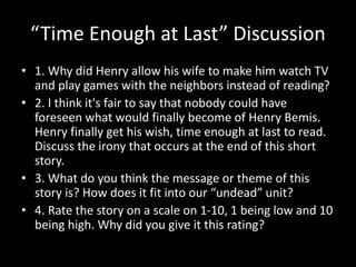 “Time Enough at Last” Discussion
• 1. Why did Henry allow his wife to make him watch TV
and play games with the neighbors instead of reading?
• 2. I think it's fair to say that nobody could have
foreseen what would finally become of Henry Bemis.
Henry finally get his wish, time enough at last to read.
Discuss the irony that occurs at the end of this short
story.
• 3. What do you think the message or theme of this
story is? How does it fit into our “undead” unit?
• 4. Rate the story on a scale on 1-10, 1 being low and 10
being high. Why did you give it this rating?
 