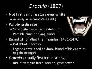 Dracula (1897)
• Not first vampire story ever written
– As early as ancient Persia (BC)
• Porphyra disease
– Sensitivity to sun, acute delirium
– Possible cure: drinking blood
• Based off of Vlad the Impailer (1431-1476)
– Delighted in torture
– Legends developed he drank blood of his enemies
to gain strength
• Dracula actually first feminist novel
– Bite of vampire freed women, gave power
 