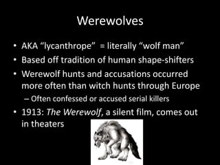 Werewolves
• AKA “lycanthrope” = literally “wolf man”
• Based off tradition of human shape-shifters
• Werewolf hunts and accusations occurred
more often than witch hunts through Europe
– Often confessed or accused serial killers
• 1913: The Werewolf, a silent film, comes out
in theaters
 