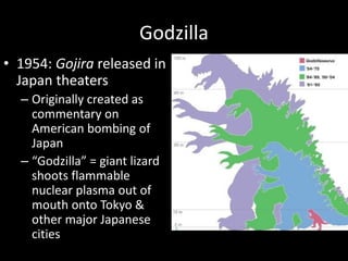Godzilla
• 1954: Gojira released in
Japan theaters
– Originally created as
commentary on
American bombing of
Japan
– “Godzilla” = giant lizard
shoots flammable
nuclear plasma out of
mouth onto Tokyo &
other major Japanese
cities
 