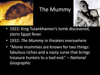 The Mummy
• 1922: King Tutankhamen's tomb discovered,
starts Egypt fever
• 1932: The Mummy in theaters everywhere
• “Movie mummies are known for two things:
fabulous riches and a nasty curse that brings
treasure hunters to a bad end.” – National
Geographic
 